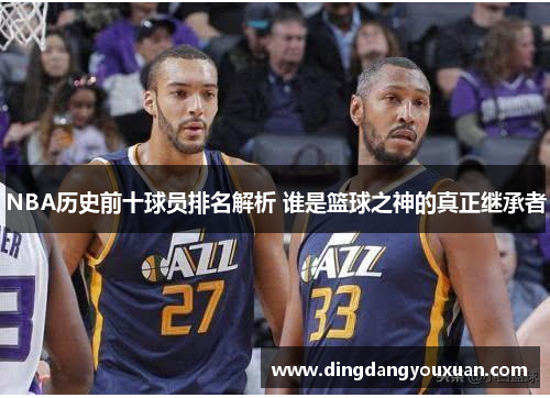 NBA历史前十球员排名解析 谁是篮球之神的真正继承者